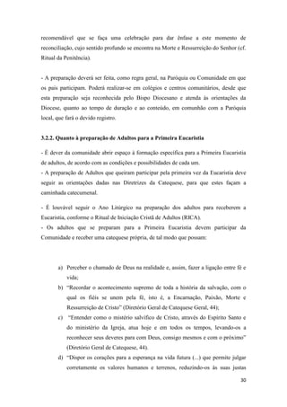 30
recomendável que se faça uma celebração para dar ênfase a este momento de
reconciliação, cujo sentido profundo se encontra na Morte e Ressurreição do Senhor (cf.
Ritual da Penitência).
- A preparação deverá ser feita, como regra geral, na Paróquia ou Comunidade em que
os pais participam. Poderá realizar-se em colégios e centros comunitários, desde que
esta preparação seja reconhecida pelo Bispo Diocesano e atenda às orientações da
Diocese, quanto ao tempo de duração e ao conteúdo, em comunhão com a Paróquia
local, que fará o devido registro.
3.2.2. Quanto à preparação de Adultos para a Primeira Eucaristia
- É dever da comunidade abrir espaço à formação específica para a Primeira Eucaristia
de adultos, de acordo com as condições e possibilidades de cada um.
- A preparação de Adultos que queiram participar pela primeira vez da Eucaristia deve
seguir as orientações dadas nas Diretrizes da Catequese, para que estes façam a
caminhada catecumenal.
- É louvável seguir o Ano Litúrgico na preparação dos adultos para receberem a
Eucaristia, conforme o Ritual de Iniciação Cristã de Adultos (RICA).
- Os adultos que se preparam para a Primeira Eucaristia devem participar da
Comunidade e receber uma catequese própria, de tal modo que possam:
a) Perceber o chamado de Deus na realidade e, assim, fazer a ligação entre fé e
vida;
b) “Recordar o acontecimento supremo de toda a história da salvação, com o
qual os fiéis se unem pela fé, isto é, a Encarnação, Paixão, Morte e
Ressurreição de Cristo” (Diretório Geral de Catequese Geral, 44);
c) “Entender como o mistério salvífico de Cristo, através do Espírito Santo e
do ministério da Igreja, atua hoje e em todos os tempos, levando-os a
reconhecer seus deveres para com Deus, consigo mesmos e com o próximo”
(Diretório Geral de Catequese, 44).
d) “Dispor os corações para a esperança na vida futura (...) que permite julgar
corretamente os valores humanos e terrenos, reduzindo-os às suas justas
 
