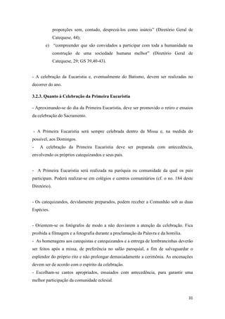 31
proporções sem, contudo, desprezá-los como inúteis” (Diretório Geral de
Catequese, 44);
e) “compreender que são convidados a participar com toda a humanidade na
construção de uma sociedade humana melhor” (Diretório Geral de
Catequese, 29; GS 39,40-43).
- A celebração da Eucaristia e, eventualmente do Batismo, devem ser realizadas no
decorrer do ano.
3.2.3. Quanto à Celebração da Primeira Eucaristia
- Aproximando-se do dia da Primeira Eucaristia, deve ser promovido o retiro e ensaios
da celebração do Sacramento.
- A Primeira Eucaristia será sempre celebrada dentro da Missa e, na medida do
possível, aos Domingos.
- A celebração da Primeira Eucaristia deve ser preparada com antecedência,
envolvendo os próprios catequizandos e seus pais.
- A Primeira Eucaristia será realizada na paróquia ou comunidade da qual os pais
participam. Poderá realizar-se em colégios e centros comunitários (cf. o no. 184 deste
Diretório).
- Os catequizandos, devidamente preparados, podem receber a Comunhão sob as duas
Espécies.
- Orientem-se os fotógrafos de modo a não desviarem a atenção da celebração. Fica
proibida a filmagem e a fotografia durante a proclamação da Palavra e da homilia.
- As homenagens aos catequistas e catequizandos e a entrega de lembrancinhas deverão
ser feitos após a missa, de preferência no salão paroquial, a fim de salvaguardar o
esplendor do próprio rito e não prolongar demasiadamente a cerimônia. As encenações
devem ser de acordo com o espírito da celebração.
- Escolham-se cantos apropriados, ensaiados com antecedência, para garantir uma
melhor participação da comunidade eclesial.
 