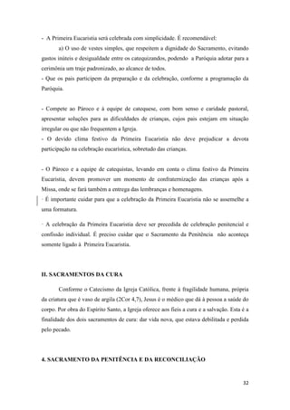 32
- A Primeira Eucaristia será celebrada com simplicidade. É recomendável:
a) O uso de vestes simples, que respeitem a dignidade do Sacramento, evitando
gastos inúteis e desigualdade entre os catequizandos, podendo a Paróquia adotar para a
cerimônia um traje padronizado, ao alcance de todos.
- Que os pais participem da preparação e da celebração, conforme a programação da
Paróquia.
- Compete ao Pároco e à equipe de catequese, com bom senso e caridade pastoral,
apresentar soluções para as dificuldades de crianças, cujos pais estejam em situação
irregular ou que não frequentem a Igreja.
- O devido clima festivo da Primeira Eucaristia não deve prejudicar a devota
participação na celebração eucarística, sobretudo das crianças.
- O Pároco e a equipe de catequistas, levando em conta o clima festivo da Primeira
Eucaristia, devem promover um momento de confraternização das crianças após a
Missa, onde se fará também a entrega das lembranças e homenagens.
· É importante cuidar para que a celebração da Primeira Eucaristia não se assemelhe a
uma formatura.
· A celebração da Primeira Eucaristia deve ser precedida de celebração penitencial e
confissão individual. É preciso cuidar que o Sacramento da Penitência não aconteça
somente ligado à Primeira Eucaristia.
II. SACRAMENTOS DA CURA
Conforme o Catecismo da Igreja Católica, frente à fragilidade humana, própria
da criatura que é vaso de argila (2Cor 4,7), Jesus é o médico que dá à pessoa a saúde do
corpo. Por obra do Espírito Santo, a Igreja oferece aos fieis a cura e a salvação. Esta é a
finalidade dos dois sacramentos de cura: dar vida nova, que estava debilitada e perdida
pelo pecado.
4. SACRAMENTO DA PENITÊNCIA E DA RECONCILIAÇÃO
 
