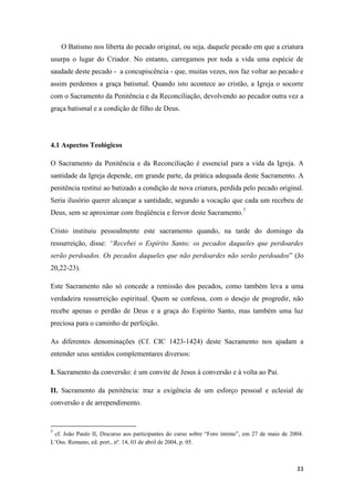 33
O Batismo nos liberta do pecado original, ou seja, daquele pecado em que a criatura
usurpa o lugar do Criador. No entanto, carregamos por toda a vida uma espécie de
saudade deste pecado - a concupiscência - que, muitas vezes, nos faz voltar ao pecado e
assim perdemos a graça batismal. Quando isto acontece ao cristão, a Igreja o socorre
com o Sacramento da Penitência e da Reconciliação, devolvendo ao pecador outra vez a
graça batismal e a condição de filho de Deus.
4.1 Aspectos Teológicos
O Sacramento da Penitência e da Reconciliação é essencial para a vida da Igreja. A
santidade da Igreja depende, em grande parte, da prática adequada deste Sacramento. A
penitência restitui ao batizado a condição de nova criatura, perdida pelo pecado original.
Seria ilusório querer alcançar a santidade, segundo a vocação que cada um recebeu de
Deus, sem se aproximar com freqüência e fervor deste Sacramento.7
Cristo instituiu pessoalmente este sacramento quando, na tarde do domingo da
ressurreição, disse: “Recebei o Espírito Santo; os pecados daqueles que perdoardes
serão perdoados. Os pecados daqueles que não perdoardes não serão perdoados” (Jo
20,22-23).
Este Sacramento não só concede a remissão dos pecados, como também leva a uma
verdadeira ressurreição espiritual. Quem se confessa, com o desejo de progredir, não
recebe apenas o perdão de Deus e a graça do Espírito Santo, mas também uma luz
preciosa para o caminho de perfeição.
As diferentes denominações (Cf. CIC 1423-1424) deste Sacramento nos ajudam a
entender seus sentidos complementares diversos:
I. Sacramento da conversão: é um convite de Jesus à conversão e à volta ao Pai.
II. Sacramento da penitência: traz a exigência de um esforço pessoal e eclesial de
conversão e de arrependimento.
7
cf. João Paulo II, Discurso aos participantes do curso sobre “Foro íntimo”, em 27 de maio de 2004.
L‟Oss. Romano, ed. port., nº. 14, 03 de abril de 2004, p. 05.
 