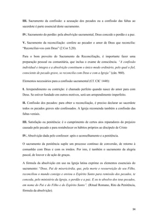 34
III. Sacramento da confissão: a acusação dos pecados ou a confissão das faltas ao
sacerdote é parte essencial deste sacramento.
IV. Sacramento do perdão: pela absolvição sacramental, Deus concede o perdão e a paz.
V. Sacramento da reconciliação: confere ao pecador o amor de Deus que reconcilia:
“Reconciliai-vos com Deus” (2 Cor 5,20).
Para o bom proveito do Sacramento da Reconciliação, é importante fazer uma
preparação pessoal ou comunitária, que inclua o exame de consciência. “A confissão
individual e íntegra e a absolvição constituem o único modo ordinário, pelo qual o fiel,
consciente de pecado grave, se reconcilia com Deus e com a Igreja” (cân. 960).
Elementos necessários para a confissão sacramental (Cf. CIC 1448):
I. Arrependimento ou contrição: é chamado perfeito quando nasce do amor para com
Deus. Se estiver fundado em outros motivos, será um arrependimento imperfeito.
II. Confissão dos pecados: para obter a reconciliação, é preciso declarar ao sacerdote
todos os pecados graves não confessados. A Igreja recomenda também a confissão das
faltas veniais.
III. Satisfação ou penitência: é o cumprimento de certos atos reparadores do prejuízo
causado pelo pecado e para restabelecer os hábitos próprios ao discípulo de Cristo
IV. Absolvição dada pelo confessor: após o aconselhamento e a penitência.
O sacramento da penitência supõe um processo contínuo de conversão, de retorno à
comunhão com Deus e com os irmãos. Por isto, é também o sacramento da alegria
pascal, de louvor e de ação de graças.
A fórmula da absolvição em uso na Igreja latina exprime os elementos essenciais do
sacramento: “Deus, Pai de misericórdia, que, pela morte e ressurreição de seu Filho,
reconciliou o mundo consigo e enviou o Espírito Santo para remissão dos pecados, te
conceda, pelo ministério da Igreja, o perdão e a paz. E eu te absolvo dos teus pecados,
em nome do Pai e do Filho e do Espírito Santo”. (Ritual Romano, Rito da Penitência,
fórmula da absolvição).
 