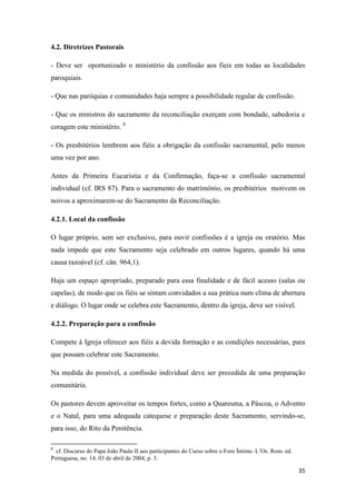 35
4.2. Diretrizes Pastorais
- Deve ser oportunizado o ministério da confissão aos fieis em todas as localidades
paroquiais.
- Que nas paróquias e comunidades haja sempre a possibilidade regular de confissão.
- Que os ministros do sacramento da reconciliação exerçam com bondade, sabedoria e
coragem este ministério. 8
- Os presbitérios lembrem aos fiéis a obrigação da confissão sacramental, pelo menos
uma vez por ano.
Antes da Primeira Eucaristia e da Confirmação, faça-se a confissão sacramental
individual (cf. IRS 87). Para o sacramento do matrimônio, os presbitérios motivem os
noivos a aproximarem-se do Sacramento da Reconciliação.
4.2.1. Local da confissão
O lugar próprio, sem ser exclusivo, para ouvir confissões é a igreja ou oratório. Mas
nada impede que este Sacramento seja celebrado em outros lugares, quando há uma
causa razoável (cf. cân. 964,1).
Haja um espaço apropriado, preparado para essa finalidade e de fácil acesso (salas ou
capelas), de modo que os fiéis se sintam convidados a sua prática num clima de abertura
e diálogo. O lugar onde se celebra este Sacramento, dentro da igreja, deve ser visível.
4.2.2. Preparação para a confissão
Compete à Igreja oferecer aos fiéis a devida formação e as condições necessárias, para
que possam celebrar este Sacramento.
Na medida do possível, a confissão individual deve ser precedida de uma preparação
comunitária.
Os pastores devem aproveitar os tempos fortes, como a Quaresma, a Páscoa, o Advento
e o Natal, para uma adequada catequese e preparação deste Sacramento, servindo-se,
para isso, do Rito da Penitência.
8
cf. Discurso do Papa João Paulo II aos participantes do Curso sobre o Foro Íntimo. L‟Os. Rom. ed.
Portuguesa, no. 14, 03 de abril de 2004, p. 3.
 