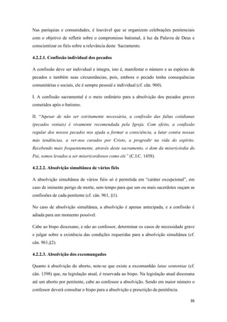 36
Nas paróquias e comunidades, é louvável que se organizem celebrações penitenciais
com o objetivo de refletir sobre o compromisso batismal, à luz da Palavra de Deus e
conscientizar os fiéis sobre a relevância deste Sacramento.
4.2.2.1. Confissão individual dos pecados
A confissão deve ser individual e íntegra, isto é, manifestar o número e as espécies de
pecados e também suas circunstâncias, pois, embora o pecado tenha consequências
comunitárias e sociais, ele é sempre pessoal e individual (cf. cân. 960).
I. A confissão sacramental é o meio ordinário para a absolvição dos pecados graves
cometidos após o batismo.
II. “Apesar de não ser estritamente necessária, a confissão das faltas cotidianas
(pecados veniais) é vivamente recomendada pela Igreja. Com efeito, a confissão
regular dos nossos pecados nos ajuda a formar a consciência, a lutar contra nossas
más tendências, a ver-nos curados por Cristo, a progredir na vida do espírito.
Recebendo mais frequentemente, através deste sacramento, o dom da misericórdia do
Pai, somos levados a ser misericordiosos como ele” (C.I.C. 1458).
4.2.2.2. Absolvição simultânea de vários fiéis
A absolvição simultânea de vários fiéis só é permitida em “caráter excepcional”, em
caso de iminente perigo de morte, sem tempo para que um ou mais sacerdotes ouçam as
confissões de cada penitente (cf. cân. 961, §1).
No caso de absolvição simultânea, a absolvição é apenas antecipada, e a confissão é
adiada para um momento possível.
Cabe ao bispo diocesano, e não ao confessor, determinar os casos de necessidade grave
e julgar sobre a existência das condições requeridas para a absolvição simultânea (cf.
cân. 961,§2).
4.2.2.3. Absolvição dos excomungados
Quanto à absolvição do aborto, note-se que existe a excomunhão latae sententiae (cf.
cân. 1398) que, na legislação atual, é reservada ao bispo. Na legislação atual diocesana
até um aborto por penitente, cabe ao confessor a absolvição. Sendo em maior número o
confessor deverá consultar o bispo para a absolvição e prescrição da penitência.
 