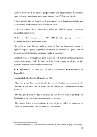 37
Quanto à absolvição de um católico que passou para uma Igreja separada da comunhão
plena, note-se a excomunhão, conforme os cânones 1364 e 751, por ser heresia:
I. Caso tenha havido ato formal, isto é, uma adesão oficial àquela comunidade, esta
excomunhão é também reservada ao ordinário do lugar.
II. Se este católico vier a confessar-se, poderá ser absolvido graças à faculdade
outorgada aos confessores.
III. Para estes dois casos, os cânones 1348 e 1358, §2 pedem que sejam impostas as
devidas penitências pela gravidade do ato.
Não podem ser absolvidos os casais em união de fato e os divorciados casados em
segundas núpcias, quando o primeiro casamento foi celebrado na Igreja, sem ser
declarado nulo. Estes também não podem receber a Eucaristia. 9
Guardando todas as orientações da Igreja e tendo em vista as atuais dificuldades por que
passam alguns casais (união de fato e os divorciados), compete ao pároco, ou seja,
orientar e favorecer a inclusão à vida comunitária.
4.2.3. Atendimento aos fiéis que buscam o Sacramento da Penitencia e da
Reconciliação
Sejam estabelecidos horários adequados aos fiéis:
- Que, nas igrejas, haja uma divulgação dos horários fixados para atendimento das
confissões, o qual deve estar de acordo com as condições e o tempo disponível dos
penitentes;
- Que seja possibilitada aos fiéis a confissão de seus pecados antes da celebração da
Eucaristia e, se necessário, até mesmo durante a celebração.
- Nos tempos fortes do Ano Litúrgico, é louvável que os padres se organizem em
“mutirões”, para atenderem as confissões nas comunidades.
9
cf. Familiaris Consortio, nº. 84; Reconciliatio et Paenitentia, nº. 34; Catecismo da Igreja Católica, 1650.
 