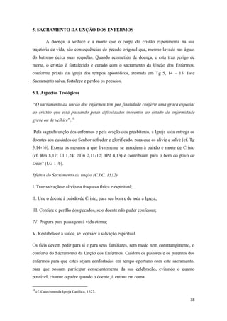 38
5. SACRAMENTO DA UNÇÃO DOS ENFERMOS
A doença, a velhice e a morte que o corpo do cristão experimenta na sua
trajetória de vida, são consequências do pecado original que, mesmo lavado nas águas
do batismo deixa suas sequelas. Quando acometido de doença, e esta traz perigo de
morte, o cristão é fortalecido e curado com o sacramento da Unção dos Enfermos,
conforme práxis da Igreja dos tempos apostólicos, atestada em Tg 5, 14 – 15. Este
Sacramento salva, fortalece e perdoa os pecados.
5.1. Aspectos Teológicos
“O sacramento da unção dos enfermos tem por finalidade conferir uma graça especial
ao cristão que está passando pelas dificuldades inerentes ao estado de enfermidade
grave ou de velhice”.10
Pela sagrada unção dos enfermos e pela oração dos presbíteros, a Igreja toda entrega os
doentes aos cuidados do Senhor sofredor e glorificado, para que os alivie e salve (cf. Tg
5,14-16). Exorta os mesmos a que livremente se associem à paixão e morte de Cristo
(cf. Rm 8,17; Cl 1,24; 2Tm 2,11-12; 1Pd 4,13) e contribuam para o bem do povo de
Deus” (LG 11b).
Efeitos do Sacramento da unção (C.I.C. 1532)
I. Traz salvação e alívio na fraqueza física e espiritual;
II. Une o doente à paixão de Cristo, para seu bem e de toda a Igreja;
III. Confere o perdão dos pecados, se o doente não puder confessar;
IV. Prepara para passagem à vida eterna;
V. Restabelece a saúde, se convier à salvação espiritual.
Os fiéis devem pedir para si e para seus familiares, sem medo nem constrangimento, o
conforto do Sacramento da Unção dos Enfermos. Cuidem os pastores e os parentes dos
enfermos para que estes sejam confortados em tempo oportuno com este sacramento,
para que possam participar conscientemente da sua celebração, evitando o quanto
possível, chamar o padre quando o doente já entrou em coma.
10
cf. Catecismo da Igreja Católica, 1527.
 