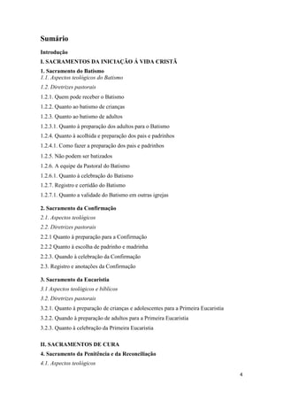 4
Sumário
Introdução
I. SACRAMENTOS DA INICIAÇÃO Á VIDA CRISTÃ
1. Sacramento do Batismo
1.1. Aspectos teológicos do Batismo
1.2. Diretrizes pastorais
1.2.1. Quem pode receber o Batismo
1.2.2. Quanto ao batismo de crianças
1.2.3. Quanto ao batismo de adultos
1.2.3.1. Quanto à preparação dos adultos para o Batismo
1.2.4. Quanto à acolhida e preparação dos pais e padrinhos
1.2.4.1. Como fazer a preparação dos pais e padrinhos
1.2.5. Não podem ser batizados
1.2.6. A equipe da Pastoral do Batismo
1.2.6.1. Quanto à celebração do Batismo
1.2.7. Registro e certidão do Batismo
1.2.7.1. Quanto a validade do Batismo em outras igrejas
2. Sacramento da Confirmação
2.1. Aspectos teológicos
2.2. Diretrizes pastorais
2.2.1 Quanto à preparação para a Confirmação
2.2.2 Quanto à escolha de padrinho e madrinha
2.2.3. Quando à celebração da Confirmação
2.3. Registro e anotações da Confirmação
3. Sacramento da Eucaristia
3.1 Aspectos teológicos e bíblicos
3.2. Diretrizes pastorais
3.2.1. Quanto à preparação de crianças e adolescentes para a Primeira Eucaristia
3.2.2. Quando à preparação de adultos para a Primeira Eucaristia
3.2.3. Quanto à celebração da Primeira Eucaristia
II. SACRAMENTOS DE CURA
4. Sacramento da Penitência e da Reconciliação
4.1. Aspectos teológicos
 