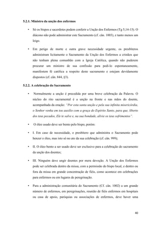 40
5.2.1. Ministro da unção dos enfermos
• Só os bispos e sacerdotes podem conferir a Unção dos Enfermos (Tg 5,14-15). O
diácono não pode administrar este Sacramento (cf. cân. 1003), e tanto menos um
leigo.
• Em perigo de morte e outra grave necessidade urgente, os presbíteros
administram licitamente o Sacramento da Unção dos Enfermos a cristãos que
não tenham plena comunhão com a Igreja Católica, quando não puderem
procurar um ministro de sua confissão para pedi-lo espontaneamente,
manifestem fé católica a respeito deste sacramento e estejam devidamente
dispostos (cf. cân. 844, §3).
5.2.2. A celebração do Sacramento
• Normalmente a unção é precedida por uma breve celebração da Palavra. O
núcleo do rito sacramental é a unção na fronte e nas mãos do doente,
acompanhada da oração: “Por esta santa unção e pela sua infinita misericórdia,
o Senhor venha em teu auxilio com a graça do Espírito Santo, para que, liberto
dos teus pecados, Ele te salve e, na sua bondade, alivie os teus sofrimentos”.
• O óleo usado deve ser bento pelo bispo, porém:
• I. Em caso de necessidade, o presbítero que administra o Sacramento pode
benzer o óleo, mas isto só no ato da sua celebração (cf. cân. 999);
• II. O óleo bento a ser usado deve ser exclusivo para a celebração do sacramento
da unção dos doentes;
• III. Ninguém deve ungir doentes por mera devoção. A Unção dos Enfermos
pode ser celebrada dentro da missa, com a permissão do bispo local, e dentro ou
fora da missa em grande concentração de fiéis, como acontece em celebrações
para enfermos ou em lugares de peregrinação.
• Para a administração comunitária do Sacramento (Cf. cân. 1002) a um grande
número de enfermos, em peregrinações, reunião de fiéis enfermos em hospitais
ou casa de apoio, paróquias ou associações de enfermos, deve haver uma
 