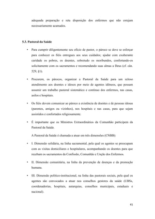 41
adequada preparação e reta disposição dos enfermos que não estejam
necessariamente acamados.
5.3. Pastoral da Saúde
• Para cumprir diligentemente seu oficio de pastor, o pároco se deve se esforçar
para conhecer os fiéis entregues aos seus cuidados; ajudar com exuberante
caridade os pobres, os doentes, sobretudo os moribundos, confortando-os
solicitamente com os sacramentos e recomendando suas almas a Deus (cf. cân.
529, §1).
• Procurem, os párocos, organizar a Pastoral da Saúde para um zeloso
atendimento aos doentes e idosos por meio de agentes idôneos, que possam
assumir um trabalho pastoral sistemático e contínuo dos enfermos, nas casas,
asilos e hospitais.
• Os fiéis devem comunicar ao pároco a existência de doentes e de pessoas idosas
(parentes, amigos ou vizinhos), nos hospitais e nas casas, para que sejam
assistidos e confortados religiosamente.
• É importante que os Ministros Extraordinários da Comunhão participem da
Pastoral da Saúde.
A Pastoral da Saúde é chamada a atuar em três dimensões (CNBB):
• I. Dimensão solidária, na linha sacramental, pela qual os agentes se preocupam
com as visitas domiciliares e hospitalares, acompanhando os doentes para que
recebam os sacramentos da Confissão, Comunhão e Unção dos Enfermos.
• II. Dimensão comunitária, na linha da prevenção de doenças e da promoção
humana.
• III. Dimensão político-institucional, na linha das pastorais sociais, pela qual os
agentes são convocados a atuar nos conselhos gestores da saúde (UBSs,
coordenadorias, hospitais, autarquias, conselhos municipais, estaduais e
nacional).
 