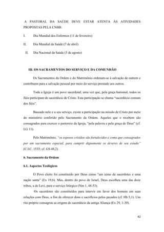 42
A PASTORAL DA SAÚDE DEVE ESTAR ATENTA ÀS ATIVIDADES
PROPOSTAS PELA CNBB:
I. Dia Mundial dos Enfermos (11 de fevereiro)
II. Dia Mundial da Saúde (7 de abril)
II. Dia Nacional da Saúde (5 de agosto)
III. OS SACRAMENTOS DO SERVIÇO E DA COMUNHÃO
Os Sacramentos da Ordem e do Matrimônio ordenam-se à salvação de outrem e
contribuem para a salvação pessoal por meio do serviço prestado aos outros.
Toda a Igreja é um povo sacerdotal, uma vez que, pela graça batismal, todos os
fiéis participam do sacerdócio de Cristo. Esta participação se chama “sacerdócio comum
dos fiéis”.
Baseado nele e a seu serviço, existe a participação na missão de Cristo por meio
do ministério conferido pelo Sacramento da Ordem. Aqueles que o recebem são
consagrados para exercer o pastoreio da Igreja, “pela palavra e pela graça de Deus” (cf.
LG 11).
Pelo Matrimônio, “os esposos cristãos são fortalecidos e como que consagrados
por um sacramento especial, para cumprir dignamente os deveres de seu estado”
(C.I.C. 1535; cf. GS 48,2).
6. Sacramento da Ordem
6.1. Aspectos Teológicos
O Povo eleito foi constituído por Deus como “um reino de sacerdotes e uma
nação santa” (Ex 19,6). Mas, dentro do povo de Israel, Deus escolheu uma das doze
tribos, a de Levi, para o serviço litúrgico (Nm 1, 48-53).
Os sacerdotes são constituídos para intervir em favor dos homens em suas
relações com Deus, a fim de oferecer dons e sacrifícios pelos pecados (cf. Hb 5,1). Um
rito próprio consagrou as origens do sacerdócio da antiga Aliança (Ex 29, 1-30).
 