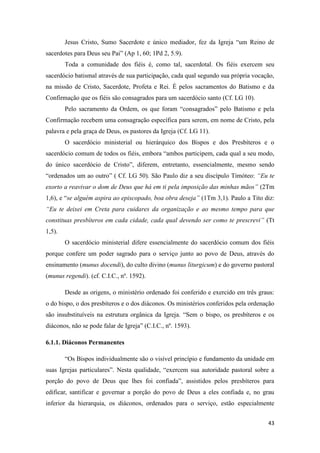43
Jesus Cristo, Sumo Sacerdote e único mediador, fez da Igreja “um Reino de
sacerdotes para Deus seu Pai” (Ap 1, 60; 1Pd 2, 5.9).
Toda a comunidade dos fiéis é, como tal, sacerdotal. Os fiéis exercem seu
sacerdócio batismal através de sua participação, cada qual segundo sua própria vocação,
na missão de Cristo, Sacerdote, Profeta e Rei. É pelos sacramentos do Batismo e da
Confirmação que os fiéis são consagrados para um sacerdócio santo (Cf. LG 10).
Pelo sacramento da Ordem, os que foram “consagrados” pelo Batismo e pela
Confirmação recebem uma consagração específica para serem, em nome de Cristo, pela
palavra e pela graça de Deus, os pastores da Igreja (Cf. LG 11).
O sacerdócio ministerial ou hierárquico dos Bispos e dos Presbíteros e o
sacerdócio comum de todos os fiéis, embora “ambos participem, cada qual a seu modo,
do único sacerdócio de Cristo”, diferem, entretanto, essencialmente, mesmo sendo
“ordenados um ao outro” ( Cf. LG 50). São Paulo diz a seu discípulo Timóteo: “Eu te
exorto a reavivar o dom de Deus que há em ti pela imposição das minhas mãos” (2Tm
1,6), e “se alguém aspira ao episcopado, boa obra deseja” (1Tm 3,1). Paulo a Tito diz:
“Eu te deixei em Creta para cuidares da organização e ao mesmo tempo para que
constituas presbíteros em cada cidade, cada qual devendo ser como te prescrevi” (Tt
1,5).
O sacerdócio ministerial difere essencialmente do sacerdócio comum dos fiéis
porque confere um poder sagrado para o serviço junto ao povo de Deus, através do
ensinamento (munus docendi), do culto divino (munus liturgicum) e do governo pastoral
(munus regendi). (cf. C.I.C., nº. 1592).
Desde as origens, o ministério ordenado foi conferido e exercido em três graus:
o do bispo, o dos presbíteros e o dos diáconos. Os ministérios conferidos pela ordenação
são insubstituíveis na estrutura orgânica da Igreja. “Sem o bispo, os presbíteros e os
diáconos, não se pode falar de Igreja” (C.I.C., nº. 1593).
6.1.1. Diáconos Permanentes
“Os Bispos individualmente são o visível princípio e fundamento da unidade em
suas Igrejas particulares”. Nesta qualidade, “exercem sua autoridade pastoral sobre a
porção do povo de Deus que lhes foi confiada”, assistidos pelos presbíteros para
edificar, santificar e governar a porção do povo de Deus a eles confiada e, no grau
inferior da hierarquia, os diáconos, ordenados para o serviço, estão especialmente
 