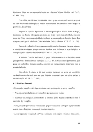 44
ligados ao Bispo nos encargos próprios da sua “diaconia” (Santo Hipólito - cf. C.I.C.,
n°. 886. 1569).
Com efeito, os diáconos, fortalecidos com a graça sacramental, servem ao povo
de Deus na diaconia da liturgia, da Palavra e da caridade, em comunhão com o bispo e o
presbitério. (cf. LG 29).
Segundo a Tradição Apostólica, o diácono participa da missão plena do bispo,
realizando sua função não apenas em nome do bispo e com sua autoridade, mas em
nome de Cristo e com sua autoridade, mediante a consagração do Espírito Santo. Em
seu grau, participa da missão de Cristo Mediador, Cabeça e Pastor. (Cf. C.I.C., nº 1570)
Dentro da realidade sócio-econômico-político-cultural em que vivemos, situa-se
o ministério do diácono sempre em três âmbitos bem definidos: a ação litúrgica, a
evangelização e o serviço da caridade. (cf. C.I.C.,nº 1569, 1570).
A partir do Concílio Vaticano II, a Igreja Latina restabeleceu o diaconato como
grau próprio e permanente da hierarquia (Cf. LG 29). Este diaconato permanente, que
pode ser conferido a homens casados, constitui um enriquecimento importante para a
missão da Igreja.
Com efeito, é próprio e útil que homens, cumpram na Igreja um ministério
verdadeiramente diaconal, quer na vida litúrgica e pastoral, quer nas obras sociais e
caritativas (Cf. AG 16; C.I.C.,1571).
6.2. Diretrizes Pastorais
- Rezar pelas vocações e divulgar, apoiando mais amplamente, as novas vocações.
- Proporcionar condições aos jovens pobres que querem ser padres.
- Incentivar as paróquias, comunidades e famílias, como lugares específicos para o
despertar das vocações.
- Criar, em cada paróquia ou comunidade, grupos vocacionais tanto para o presbiterado
quanto para o diaconato permanente e outras vocações.
- Apoiar a pastoral vocacional, a OVS e o seminário com orações e recursos financeiros.
 