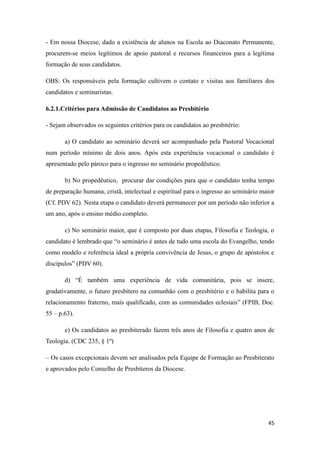 45
- Em nossa Diocese, dado a existência de alunos na Escola ao Diaconato Permanente,
procurem-se meios legítimos de apoio pastoral e recursos financeiros para a legítima
formação de seus candidatos.
OBS: Os responsáveis pela formação cultivem o contato e visitas aos familiares dos
candidatos e seminaristas.
6.2.1.Critérios para Admissão de Candidatos ao Presbitério
- Sejam observados os seguintes critérios para os candidatos ao presbitério:
a) O candidato ao seminário deverá ser acompanhado pela Pastoral Vocacional
num período mínimo de dois anos. Após esta experiência vocacional o candidato é
apresentado pelo pároco para o ingresso no seminário propedêutico.
b) No propedêutico, procurar dar condições para que o candidato tenha tempo
de preparação humana, cristã, intelectual e espiritual para o ingresso ao seminário maior
(Cf. PDV 62). Nesta etapa o candidato deverá permanecer por um período não inferior a
um ano, após o ensino médio completo.
c) No seminário maior, que é composto por duas etapas, Filosofia e Teologia, o
candidato é lembrado que “o seminário é antes de tudo uma escola do Evangelho, tendo
como modelo e referência ideal a própria convivência de Jesus, o grupo de apóstolos e
discípulos” (PDV 60).
d) “É também uma experiência de vida comunitária, pois se insere,
gradativamente, o futuro presbítero na comunhão com o presbitério e o habilita para o
relacionamento fraterno, mais qualificado, com as comunidades eclesiais” (FPIB, Doc.
55 – p.63).
e) Os candidatos ao presbiterado fazem três anos de Filosofia e quatro anos de
Teologia. (CDC 235, § 1º)
– Os casos excepcionais devem ser analisados pela Equipe de Formação ao Presbiterato
e aprovados pelo Conselho de Presbíteros da Diocese.
 