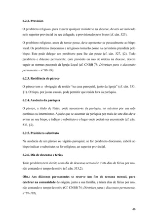 46
6.2.2. Provisões
O presbítero religioso, para exercer qualquer ministério na diocese, deverá ser indicado
pelo superior provincial ou seu delegado, e provisionado pelo bispo (cf. cân. 523).
O presbítero religioso, antes de tomar posse, deve apresentar-se pessoalmente ao bispo
local. Os presbíteros diocesanos e religiosos tomarão posse na cerimônia presidida pelo
bispo. Este pode delegar um presbítero para lhe dar posse (cf. cân. 527, §2). Todo
presbítero e diácono permanente, com provisão ou uso de ordens na diocese, devem
seguir as normas pastorais da Igreja Local (cf. CNBB 74: Diretrizes para o diaconato
permanente – nº 88- 89).
6.2.3. Residência do pároco
O pároco tem a obrigação de residir “na casa paroquial, junto da Igreja” (cf. cân. 533,
§1). O bispo, por justas causas, pode permitir que resida fora da paróquia.
6.2.4. Ausência da paróquia
O pároco, a título de férias, pode ausentar-se da paróquia, no máximo por um mês
contínuo ou intermitente. Aquele que se ausentar da paróquia por mais de sete dias deve
avisar ao seu bispo, e indicar o substituto e o lugar onde poderá ser encontrado (cf. cân.
533, §2).
6.2.5. Presbítero substituto
Na ausência de um pároco ou vigário paroquial, se for presbítero diocesano, caberá ao
bispo indicar o substituto; se for religioso, ao superior provincial.
6.2.6. Dia de descanso e férias
Todo presbítero tem direito a um dia de descanso semanal e trinta dias de férias por ano,
não contando o tempo de retiro (cf. cân. 533,2).
Obs.: Aos diáconos permanentes se reserve um fim de semana mensal, para
celebrar na comunidade de origem, junto a sua família, e trinta dias de férias por ano,
não contando o tempo de retiro (Cf. CNBB 74: Diretrizes para o diaconato permanente,
nº 97-105).
 