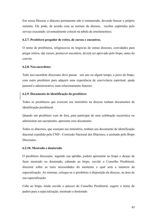 47
Em nossa Diocese o diácono permanente não é remunerado, devendo buscar o próprio
sustento. Ele pode, de acordo com as normas da diocese, receber espórtulas pelo
serviço executado. (eventualmente colocar na tabela de emolumentos).
6.2.7. Presbítero pregador de retiro, de cursos e encontros.
O nome de presbíteros, religiosos/as ou leigos/as de outras dioceses, convidados para
pregar retiros, dar cursos, promover encontros, deverá ser aprovado pelo bispo, antes do
convite.
6.2.8. Neo-sacerdotes
Todo neo-sacerdote diocesano deve passar um ano ou algum tempo, a juízo do bispo,
com outro presbítero para adquirir uma experiência de convivência espiritual, ajuda
pastoral e administrativa, num relacionamento fraterno.
6.2.9. Documento de identificação do presbítero
Todos os presbíteros que exercem seu ministério na diocese tenham documentos de
identificação presbiteral.
Quando um presbítero vem de fora, para participar de uma celebração eucarística ou
administrar um sacramento, apresente esse documento.
Todos os diáconos, que exerçam seu ministério, tenham seu documento de identificação
diaconal expedido pela CND - Comissão Nacional dos Diáconos, e assinado pelo Bispo
Diocesano.
6.2.10. Mestrado e doutorado
O presbítero diocesano, segundo sua aptidão, poderá apresentar ao bispo o desejo de
fazer mestrado ou doutorado, cabendo ao bispo, ouvido o Conselho Presbiteral,
discernir sobre as reais necessidades do momento e qual será a natureza da
especialização. Ao retornar, coloque-se o presbítero à disposição da diocese, na área de
sua especialização.
Cabe ao bispo, tendo ouvido o parecer do Conselho Presbiteral, sugerir o nome de
padres para a especialização, mestrado e doutorado.
 