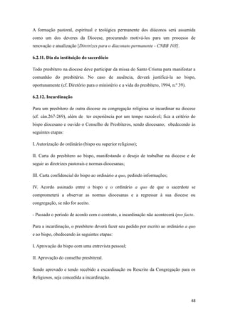 48
A formação pastoral, espiritual e teológica permanente dos diáconos será assumida
como um dos deveres da Diocese, procurando motivá-los para um processo de
renovação e atualização [Diretrizes para o diaconato permanente - CNBB 103].
6.2.11. Dia da instituição do sacerdócio
Todo presbítero na diocese deve participar da missa do Santo Crisma para manifestar a
comunhão do presbitério. No caso de ausência, deverá justificá-la ao bispo,
oportunamente (cf. Diretório para o ministério e a vida do presbítero, 1994, n.º 39).
6.2.12. Incardinação
Para um presbítero de outra diocese ou congregação religiosa se incardinar na diocese
(cf. cân.267-269), além de ter experiência por um tempo razoável; fica a critério do
bispo diocesano e ouvido o Conselho de Presbíteros, sendo diocesano; obedecendo às
seguintes etapas:
I. Autorização do ordinário (bispo ou superior religioso);
II. Carta do presbítero ao bispo, manifestando o desejo de trabalhar na diocese e de
seguir as diretrizes pastorais e normas diocesanas;
III. Carta confidencial do bispo ao ordinário a quo, pedindo informações;
IV. Acordo assinado entre o bispo e o ordinário a quo de que o sacerdote se
comprometerá a observar as normas diocesanas e a regressar à sua diocese ou
congregação, se não for aceito.
- Passado o período de acordo com o contrato, a incardinação não acontecerá ipso facto.
Para a incardinação, o presbítero deverá fazer seu pedido por escrito ao ordinário a quo
e ao bispo, obedecendo às seguintes etapas:
I. Aprovação do bispo com uma entrevista pessoal;
II. Aprovação do conselho presbiteral.
Sendo aprovado e tendo recebido a excardinação ou Rescrito da Congregação para os
Religiosos, seja concedida a incardinação.
 
