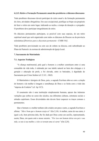 49
6.2.13. Retiro e Formação Permanente anual dos presbíteros e diáconos diocesanos
Todo presbítero diocesano deverá participar do retiro anual e da formação permanente
do clero, atividades obrigatórias. Em caso excepcional, justifique ao bispo seu propósito
de fazer o retiro em outro lugar, indicando as razões, o tempo de duração e o pregador.
O presbítero deve participar integralmente do retiro.
Os diáconos permanentes participem, se possível com suas esposas, de um retiro
espiritual anual que será organizado com todos os diáconos da Diocese ou da província
eclesiástica [Diretrizes para o diaconato permanente - CNBB 101].
Todo presbítero provisionado ou com uso de ordens na diocese, está subordinado ao
Plano de Pastoral e às normas de administração da Igreja Local.
7. Sacramento do Matrimônio
7.1. Aspectos Teológicos
“A aliança matrimonial, pela qual o homem e a mulher constituem entre si uma
comunhão da vida toda, é ordenada por sua índole natural ao bem dos cônjuges e à
geração e educação da prole, e foi elevada, entre os batizados, à dignidade de
Sacramento por Cristo Senhor (cf. C.I.C., 1063)
O Matrimônio é desígnio de Deus, pois, a sagrada Escritura abre-se com a criação
do homem e da mulher à imagem e semelhança de Deus e se fecha com a visão das
“núpcias do Cordeiro” (cf. Ap 19,7).
O casamento não é uma instituição simplesmente humana, apesar das inúmeras
variações que sofreu no curso dos séculos, nas diferentes culturas, estruturas sociais e
atitudes espirituais. Essas diversidades não devem fazer esquecer os traços comuns e
permanentes.
Que o homem e a mulher tenham sido criados um para o outro, a sagrada Escritura o
afirma: “Não é bom que o homem esteja só” (Gn 2,18). A mulher, carne de sua carne, é
igual a ele, bem próxima dele, lhe foi dada por Deus como um auxilio, representando,
assim, Deus, em quem está o nosso socorro. “Por isso um homem deixa seu pai e sua
mãe, se une à sua mulher, e eles se tornam uma só carne” (Gn 2,24).
 