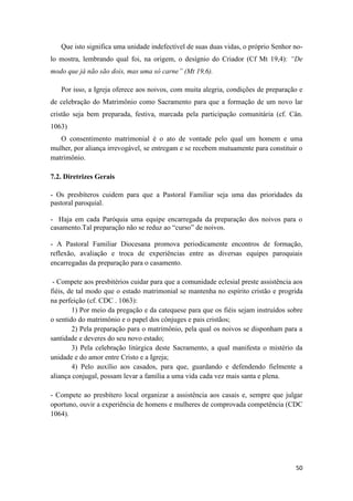 50
Que isto significa uma unidade indefectível de suas duas vidas, o próprio Senhor no-
lo mostra, lembrando qual foi, na origem, o desígnio do Criador (Cf Mt 19,4): “De
modo que já não são dois, mas uma só carne” (Mt 19,6).
Por isso, a Igreja oferece aos noivos, com muita alegria, condições de preparação e
de celebração do Matrimônio como Sacramento para que a formação de um novo lar
cristão seja bem preparada, festiva, marcada pela participação comunitária (cf. Cân.
1063)
O consentimento matrimonial é o ato de vontade pelo qual um homem e uma
mulher, por aliança irrevogável, se entregam e se recebem mutuamente para constituir o
matrimônio.
7.2. Diretrizes Gerais
- Os presbíteros cuidem para que a Pastoral Familiar seja uma das prioridades da
pastoral paroquial.
- Haja em cada Paróquia uma equipe encarregada da preparação dos noivos para o
casamento.Tal preparação não se reduz ao “curso” de noivos.
- A Pastoral Familiar Diocesana promova periodicamente encontros de formação,
reflexão, avaliação e troca de experiências entre as diversas equipes paroquiais
encarregadas da preparação para o casamento.
- Compete aos presbitérios cuidar para que a comunidade eclesial preste assistência aos
fiéis, de tal modo que o estado matrimonial se mantenha no espírito cristão e progrida
na perfeição (cf. CDC . 1063):
1) Por meio da pregação e da catequese para que os fiéis sejam instruídos sobre
o sentido do matrimônio e o papel dos cônjuges e pais cristãos;
2) Pela preparação para o matrimônio, pela qual os noivos se disponham para a
santidade e deveres do seu novo estado;
3) Pela celebração litúrgica deste Sacramento, a qual manifesta o mistério da
unidade e do amor entre Cristo e a Igreja;
4) Pelo auxílio aos casados, para que, guardando e defendendo fielmente a
aliança conjugal, possam levar a família a uma vida cada vez mais santa e plena.
- Compete ao presbítero local organizar a assistência aos casais e, sempre que julgar
oportuno, ouvir a experiência de homens e mulheres de comprovada competência (CDC
1064).
 