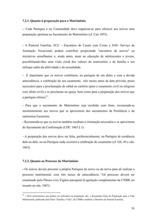 51
7.2.1. Quanto à preparação para o Matrimônio
-. Cada Paróquia e ou Comunidade deve organizar-se para oferecer aos noivos uma
preparação oportuna ao Sacramento do Matrimônio (cf. Can 1055).
- A Pastoral Familiar, ECC - Encontros de Casais com Cristo e SAV- Serviço de
Animação Vocacional, podem contribuir propiciando "encontros de noivos" ou
iniciativas semelhantes e, ainda antes, atuar na educação de adolescentes e jovens,
possibilitando-lhes uma visão cristã dos valores do matrimônio e da família e um
enfoque sadio da afetividade e da sexualidade.
- É importante que os noivos combinem, na paróquia de um deles e com a devida
antecedência, a celebração do seu casamento, três meses antes da data prevista, prazo
necessário para a proclamação do edital no cartório (para o casamento civil ou religioso
com efeito civil) e os proclamas na igreja, bem como para a preparação dos noivos que
a paróquia oferece11
.
- Para que o sacramento do Matrimônio seja recebido com fruto, recomenda-se
insistentemente aos noivos que se aproximem dos sacramentos da Penitência e da
santíssima Eucaristia.
- Recomenda-se que os noivos também recebam a orientação necessária e se aproximem
do Sacramento da Confirmação (CDC 1065 § 1)
- A preparação dos noivos deve ser feita, preferencialmente, na Paróquia de residência
dela ou dele, ou na Paróquia onde ocorrerá a celebração do casamento (cf. GS, 49 e cân.
1063).
7.2.2. Quanto ao Processo do Matrimônio
- Os noivos devem procurar a própria Paróquia do noivo ou da noiva para ali realizar o
processo matrimonial, com três meses de antecedência. Tal processo deverá ser
examinado pelo Pároco e/ou Vigário paroquial (Legislação complementar da CNBB, no
tocante ao cân. 1067).
11
- Dois instrumentos que podem ser utilizados na preparação são: o documento Guia de Preparação para a Vida
Matrimonial, publicado pelo Setor “Família e Vida”, da CNBB e também o Diretório da Pastoral Familiar.
 