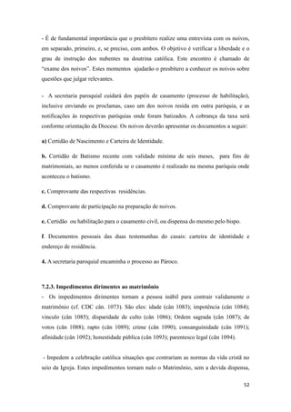 52
- É de fundamental importância que o presbítero realize uma entrevista com os noivos,
em separado, primeiro, e, se preciso, com ambos. O objetivo é verificar a liberdade e o
grau de instrução dos nubentes na doutrina católica. Este encontro é chamado de
“exame dos noivos”. Estes momentos ajudarão o presbítero a conhecer os noivos sobre
questões que julgar relevantes.
- A secretaria paroquial cuidará dos papéis de casamento (processo de habilitação),
inclusive enviando os proclamas, caso um dos noivos resida em outra paróquia, e as
notificações às respectivas paróquias onde foram batizados. A cobrança da taxa será
conforme orientação da Diocese. Os noivos deverão apresentar os documentos a seguir:
a) Certidão de Nascimento e Carteira de Identidade.
b. Certidão de Batismo recente com validade mínima de seis meses, para fins de
matrimoniais, ao menos conferida se o casamento é realizado na mesma paróquia onde
aconteceu o batismo.
c. Comprovante das respectivas residências.
d. Comprovante de participação na preparação de noivos.
e. Certidão ou habilitação para o casamento civil, ou dispensa do mesmo pelo bispo.
f. Documentos pessoais das duas testemunhas do casais: carteira de identidade e
endereço de residência.
4. A secretaria paroquial encaminha o processo ao Pároco.
7.2.3. Impedimentos dirimentes ao matrimônio
- Os impedimentos dirimentes tornam a pessoa inábil para contrair validamente o
matrimônio (cf. CDC cân. 1073). São eles: idade (cân 1083); impotência (cân 1084);
vinculo (cân 1085); disparidade de culto (cân 1086); Ordem sagrada (cân 1087); de
votos (cân 1088); rapto (cân 1089); crime (cân 1090); consanguinidade (cân 1091);
afinidade (cân 1092); honestidade pública (cân 1093); parentesco legal (cân 1094).
- Impedem a celebração católica situações que contrariam as normas da vida cristã no
seio da Igreja. Estes impedimentos tornam nulo o Matrimônio, sem a devida dispensa,
 