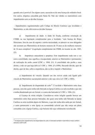 53
quando esta é possível. Em alguns casos, necessita-se de uma licença do ordinário local.
Em outros, dispensa concedida pela Santa Sé. Não são válidos os matrimônios com
impedimentos sem as devidas licenças.
- Impedimentos regulamentados pelo Código de Direito Canônico que invalidam o
Matrimônio, se não obtiverem as devidas licenças:
a) Impedimento de idade: A idade foi fixada, conforme orientação da
CNBB, na sua legislação complementar para a liceidade: “sem licença do Bispo
Diocesano, fora do caso de urgente e estrita necessidade, os párocos ou seus delegados
não assistam aos Matrimônios de homens menores de 18 anos ou de mulheres menores
de 16 anos completos” (Legislação complementar da CNBB, no tocante ao cân. 1083,
§2).
b) Impotência antecedente e perpétua: Este impedimento nada tem a ver
com a esterilidade, mas significa a incapacidade, anterior ao Matrimônio e permanente,
de realização da união carnal (CDC c. 1084, §1). A esterilidade não proíbe e nem
dirime, a não ser que haja dolo (cf. CDC c. 1084, §3 e1098). Havendo dúvida, quer de
direito, quer de fato, sobre a impotência, não se deve impedir o Matrimônio.
c) Impedimento de vínculo: Quando um dos noivos ainda está ligado pelo
vínculo do Matrimônio sacramental anterior e não seja viúvo (cf. CDC c.1085);
d) Impedimento de disparidade de culto12
: É inválido o Matrimônio entre duas
pessoas, uma das quais tenha sido batizada na Igreja Católica ou nela recebida e que não
a tenha abandonado por ato formal, e a outra não batizada (cf. CDC c. 1086, §1).
e) Licença de mista religião: Considera-se mista religião quando houver um
matrimônio entre duas pessoas batizadas, das quais uma tenha sido batizada na Igreja
Católica ou nela recebida depois do Batismo, e que não tenha dela saído por ato formal,
e outra pertencente a uma Igreja ou comunidade eclesial que não esteja em plena
comunhão com a Igreja Católica, cujo batismo não seja validamente reconhecido.
12
A dispensa de impedimento de disparidade de culto é chamado também matrimônio misto conferir
cânones 1124-1129.
 