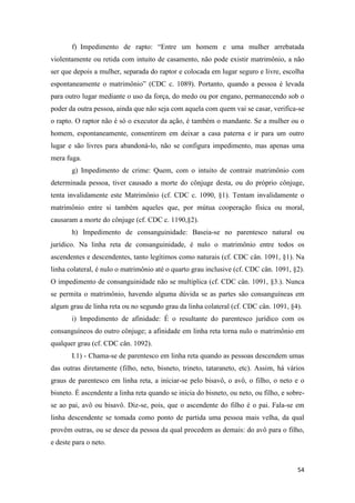 54
f) Impedimento de rapto: “Entre um homem e uma mulher arrebatada
violentamente ou retida com intuito de casamento, não pode existir matrimônio, a não
ser que depois a mulher, separada do raptor e colocada em lugar seguro e livre, escolha
espontaneamente o matrimônio” (CDC c. 1089). Portanto, quando a pessoa é levada
para outro lugar mediante o uso da força, do medo ou por engano, permanecendo sob o
poder da outra pessoa, ainda que não seja com aquela com quem vai se casar, verifica-se
o rapto. O raptor não é só o executor da ação, é também o mandante. Se a mulher ou o
homem, espontaneamente, consentirem em deixar a casa paterna e ir para um outro
lugar e são livres para abandoná-lo, não se configura impedimento, mas apenas uma
mera fuga.
g) Impedimento de crime: Quem, com o intuito de contrair matrimônio com
determinada pessoa, tiver causado a morte do cônjuge desta, ou do próprio cônjuge,
tenta invalidamente este Matrimônio (cf. CDC c. 1090, §1). Tentam invalidamente o
matrimônio entre si também aqueles que, por mútua cooperação física ou moral,
causaram a morte do cônjuge (cf. CDC c. 1190,§2).
h) Impedimento de consanguinidade: Baseia-se no parentesco natural ou
jurídico. Na linha reta de consanguinidade, é nulo o matrimônio entre todos os
ascendentes e descendentes, tanto legítimos como naturais (cf. CDC cân. 1091, §1). Na
linha colateral, é nulo o matrimônio até o quarto grau inclusive (cf. CDC cân. 1091, §2).
O impedimento de consanguinidade não se multiplica (cf. CDC cân. 1091, §3.). Nunca
se permita o matrimônio, havendo alguma dúvida se as partes são consanguíneas em
algum grau de linha reta ou no segundo grau da linha colateral (cf. CDC cân. 1091, §4).
i) Impedimento de afinidade: É o resultante do parentesco jurídico com os
consanguíneos do outro cônjuge; a afinidade em linha reta torna nulo o matrimônio em
qualquer grau (cf. CDC cân. 1092).
I.1) - Chama-se de parentesco em linha reta quando as pessoas descendem umas
das outras diretamente (filho, neto, bisneto, trineto, tataraneto, etc). Assim, há vários
graus de parentesco em linha reta, a iniciar-se pelo bisavô, o avô, o filho, o neto e o
bisneto. É ascendente a linha reta quando se inicia do bisneto, ou neto, ou filho, e sobre-
se ao pai, avô ou bisavô. Diz-se, pois, que o ascendente do filho é o pai. Fala-se em
linha descendente se tomada como ponto de partida uma pessoa mais velha, da qual
provêm outras, ou se desce da pessoa da qual procedem as demais: do avô para o filho,
e deste para o neto.
 