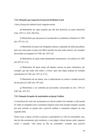 55
7.2.4. Situações que requerem Licença do Ordinário Local
- Sem a licença do ordinário local, ninguém assista:
a) Matrimônio de vagos (aqueles que não têm domicilio ou quase domicilio)
(Cân. 1071 § 1; Cân. 100-101);
b) Matrimônio que não possa ser reconhecido ou celebrado civilmente (cf. CDC
cân. 1071 §1 e 2).
c) Matrimônio de quem tem obrigações naturais, originadas de união precedente,
para com outra parte ou para com filhos nascidos de uma união anterior, por exemplo,
divorciados ou amigados (cf. CDC cân. 1071 §3).
d) Matrimônio de quem tenha abandonado notoriamente a fé católica (cf. CDC
cân.1071 §1 nº 4).
e) Matrimônio de quem esteja sob alguma censura ou pena eclesiástica, por
exemplo, que não tenha sido retido o vetitum, após uma dupla sentença de nulidade
matrimonial (cf. CDC cân. 1071 §1 nº 5);
f) Matrimônio de um menor, sem o conhecimento ou contra a vontade razoável
de seus pais (cf. CDC cân. 1071 §6).
g) Matrimônio a ser contraído por procurador, mencionado no cân. 1105 (cf.
CDC cân. 1071 §7).
7.2.5. Situação Irregular do matrimônio na Igreja Católica
A consciência do valor dos sacramentos na vida do católico faz entender a vida marital
(2ª união ou amigados) sem o casamento religioso como uma situação irregular, causada
por uma omissão ou porque não é possível celebrar o casamento religioso de uma
segunda união.
Nestes casos a Igreja convida as pessoas a participarem na vida da comunidade, mas,
não da vida sacramental, pela coerência; e, sem julgar o fórum interno, pede, enquanto
existir a situação, “não entrar na fila da comunhão”, evitando uma possível
 