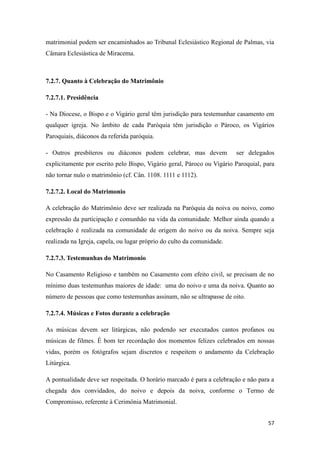 57
matrimonial podem ser encaminhados ao Tribunal Eclesiástico Regional de Palmas, via
Câmara Eclesiástica de Miracema.
7.2.7. Quanto à Celebração do Matrimônio
7.2.7.1. Presidência
- Na Diocese, o Bispo e o Vigário geral têm jurisdição para testemunhar casamento em
qualquer igreja. No âmbito de cada Paróquia têm jurisdição o Pároco, os Vigários
Paroquiais, diáconos da referida paróquia.
- Outros presbíteros ou diáconos podem celebrar, mas devem ser delegados
explicitamente por escrito pelo Bispo, Vigário geral, Pároco ou Vigário Paroquial, para
não tornar nulo o matrimônio (cf. Cân. 1108. 1111 e 1112).
7.2.7.2. Local do Matrimonio
A celebração do Matrimônio deve ser realizada na Paróquia da noiva ou noivo, como
expressão da participação e comunhão na vida da comunidade. Melhor ainda quando a
celebração é realizada na comunidade de origem do noivo ou da noiva. Sempre seja
realizada na Igreja, capela, ou lugar próprio do culto da comunidade.
7.2.7.3. Testemunhas do Matrimonio
No Casamento Religioso e também no Casamento com efeito civil, se precisam de no
mínimo duas testemunhas maiores de idade: uma do noivo e uma da noiva. Quanto ao
número de pessoas que como testemunhas assinam, não se ultrapasse de oito.
7.2.7.4. Músicas e Fotos durante a celebração
As músicas devem ser litúrgicas, não podendo ser executados cantos profanos ou
músicas de filmes. É bom ter recordação dos momentos felizes celebrados em nossas
vidas, porém os fotógrafos sejam discretos e respeitem o andamento da Celebração
Litúrgica.
A pontualidade deve ser respeitada. O horário marcado é para a celebração e não para a
chegada dos convidados, do noivo e depois da noiva, conforme o Termo de
Compromisso, referente à Cerimônia Matrimonial.
 