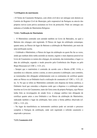 58
7.2.8 Registro do matrimonio
- O Termo de Casamento Religioso, com efeito civil deve ser entregue sem demora ao
Cartório do Registro Civil do Município, pelo responsável da Paróquia ou através dos
próprios noivos (com prévia assinatura no livro de protocolo). Pode ser entregue aos
nubentes a Certidão do Matrimônio Religioso.
7.2.8.1. Notificação do Matrimônio
- O Matrimônio contraído será anotado também no Livro de Batizados, no qual o
Batismo dos cônjuges está registrado. O Pároco do lugar da celebração comunique,
quanto antes, ao Pároco do lugar do Batismo a celebração do Matrimônio, por meio de
uma notificação escrita.
- Celebrado o Matrimônio, o Pároco do lugar da celebração ou quem lhe faz as vezes,
ainda que nenhum deles tenha assistido ao mesmo, registre o mais depressa possível no
Livro de Casamentos os nomes dos cônjuges, do assistente, das testemunhas, o lugar e a
data da celebração, segundo o modo prescrito pela Conferência dos Bispos ou pelo
Bispo Diocesano (cf. CDC c. 1121, §1).
- Sempre que o matrimônio é contraído de acordo com o Direito (CDC 1116), o
sacerdote ou o diácono, assiste e assina, se esteve presente à celebração; caso contrário,
as testemunhas têm obrigação solidariamente com os contraentes de certificar quanto
antes ao Pároco ou ao Ordinário local a realização do casamento (cf. CDC c. 1121, §2.
no. 3). No que se refere ao Matrimônio contraído com dispensa da forma canônica, o
Ordinário local que concedeu a dispensa cuide que a dispensa e a celebração sejam
inscritas no Livro de Casamentos, tanto da Cúria como da própria Paróquia, cujo Pároco
tenha feito as investigações de estado livre; o cônjuge católico tem obrigação de
certificar quanto antes a esse Ordinário e ao Pároco da celebração do Matrimônio,
indicando também o lugar da celebração, bem como a forma pública observada (cf.
CDC c. 1121, §2).
- No lugar da transferência ou instrumento canônico pode ser enviado o processo
completo à Paróquia da celebração, onde será registrado o referido casamento e
arquivado o processo.
7.2.9. Casamento civil
 