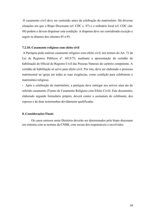 59
O casamento civil deve ser contraído antes da celebração do matrimônio. Há diversas
situações em que o Bispo Diocesano (cf. CDC c. 87) e o ordinário local (cf. CDC cân.
88) podem e devem dispensar esta condição. A dispensa deve ser considerada exceção e
seguir os ditames dos cânones 85 a 93.
7.2.10. Casamento religioso com efeito civil
A Paróquia pode realizar casamento religioso com efeito civil, nos termos do Art. 71 da
Lei de Registros Públicos nº. 6015/73, mediante a apresentação da certidão de
habilitação do Oficial do Registro Civil das Pessoas Naturais do cartório competente. A
certidão de habilitação só serve para efeito civil. Por isto, deve ser elaborado o processo
matrimonial na igreja em todas as suas exigências, como condição para celebrarem o
matrimônio religioso.
- Após a celebração do matrimônio, a paróquia deve entregar aos noivos uma ata do
referido casamento (Termo de Casamento Religioso com Efeito Civil). Este documento,
elaborado segundo formulário próprio, deverá conter a assinatura do celebrante, dos
esposos e de duas testemunhas devidamente qualificadas.
8. Considerações Finais
Os casos omissos neste Diretório deverão ser determinados pelo bispo diocesano
em sintonia com as normas da CNBB, com escuta dos responsáveis e envolvidos.
 