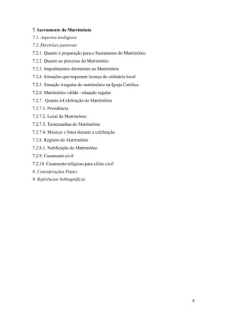 6
7. Sacramento do Matrimônio
7.1. Aspectos teológicos
7.2. Diretrizes pastorais
7.2.1. Quanto à preparação para o Sacramento do Matrimônio
7.2.2. Quanto ao processo do Matrimônio
7.2.3. Impedimentos dirimentes ao Matrimônio
7.2.4. Situações que requerem licença do ordinário local
7.2.5. Situação irregular do matrimônio na Igreja Católica
7.2.6. Matrimônio válido –situação regular
7.2.7. Quanto à Celebração do Matrimônio
7.2.7.1. Presidência
7.2.7.2. Local do Matrimônio
7.2.7.3. Testemunhas do Matrimônio
7.2.7.4. Músicas e fotos durante a celebração
7.2.8. Registro do Matrimônio
7.2.8.1. Notificação do Matrimônio
7.2.9. Casamento civil
7.2.10. Casamento religioso para efeito civil
8. Considerações Finais
9. Referências bibliográficas
 