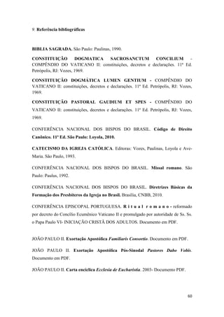 60
9. Referência bibliográficas
BIBLIA SAGRADA. São Paulo: Paulinas, 1990.
CONSTITUIÇÃO DOGMATICA SACROSANCTUM CONCILIUM -
COMPÊNDIO DO VATICANO II: constituições, decretos e declarações. 11ª Ed.
Petrópolis, RJ: Vozes, 1969.
CONSTITUIÇÃO DOGMÁTICA LUMEN GENTIUM - COMPÊNDIO DO
VATICANO II: constituições, decretos e declarações. 11ª Ed. Petrópolis, RJ: Vozes,
1969.
CONSTITUIÇÃO PASTORAL GAUDIUM ET SPES - COMPÊNDIO DO
VATICANO II: constituições, decretos e declarações. 11ª Ed. Petrópolis, RJ: Vozes,
1969.
CONFERÊNCIA NACIONAL DOS BISPOS DO BRASIL. Código de Direito
Canônico. 11ª Ed. São Paulo: Loyola, 2010.
CATECISMO DA IGREJA CATÓLICA. Editoras: Vozes, Paulinas, Loyola e Ave-
Maria. São Paulo, 1993.
CONFERÊNCIA NACIONAL DOS BISPOS DO BRASIL. Missal romano. São
Paulo: Paulus, 1992.
CONFERÊNCIA NACIONAL DOS BISPOS DO BRASIL. Diretrizes Básicas da
Formação dos Presbíteros da Igreja no Brasil. Brasília, CNBB, 2010.
CONFERÊNCIA EPISCOPAL PORTUGUESA. R i t u a l r o m a n o - reformado
por decreto do Concílio Ecumênico Vaticano II e promulgado por autoridade de Ss. Ss.
o Papa Paulo VI- INICIAÇÃO CRISTÃ DOS ADULTOS. Documento em PDF.
JOÃO PAULO II. Exortação Apostólica Familiaris Consortio. Documento em PDF.
JOÃO PAULO II. Exortação Apostólica Pós-Sinodal Pastores Dabo Vobis.
Documento em PDF.
JOÃO PAULO II. Carta encíclica Ecclesia de Eucharistia. 2003- Documento PDF.
 