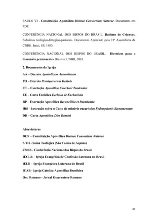 61
PAULO VI - Constituição Apostólica Divinae Consortium Naturae. Documento em
PDF.
CONFERÊNCIA NACIONAL DOS BISPOS DO BRASIL. Batismo de Crianças.
Subsídios teológico-litúrgico-pastorais. Documento Aprovado pela 18ª Assembléia da
CNBB. Itaici, SP, 1980.
CONFERÊNCIA NACIONAL DOS BISPOS DO BRASIL. Diretrizes para o
diaconato permanente- Brasília: CNBB, 2003.
2. Documentos da Igreja
AA – Decreto Apostolicam Actuositatem
PO – Decreto Presbyterorum Ordinis
CT – Exortação Apostólica Catechesi Tradendae
EE – Carta Encíclica Ecclesia de Eucharistia
RP – Exortação Apostólica Reconcilitio et Paenitentia
IRS – Instrução sobre o Culto do mistério eucarístico Redemptionis Sacramentum
DD – Carta Apostólica Dies Domini
Abreviaturas
DCN – Constituição Apostólica Divinae Consortium Naturae
S.TH - Suma Teológica (São Tomás de Aquino)
CNBB - Conferência Nacional dos Bispos do Brasil
IECLB – Igreja Evangélica de Confissão Luterana no Brasil
IELB – Igreja Evangélica Luterana do Brasil
ICAB - Igreja Católica Apostólica Brasileira
Oss. Romano - Jornal Osservatore Romano
 