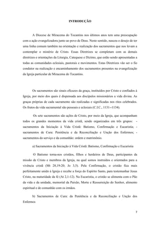 7
INTRODUÇÃO
A Diocese de Miracema do Tocantins nos últimos anos tem uma preocupação
com a ação evangelizadora junto ao povo de Deus. Neste sentido, nasceu o desejo de ter
uma linha comum também na orientação e realização dos sacramentos que nos levam a
contemplar o mistério de Cristo. Essas Diretrizes se completam com as demais
diretrizes e orientações da Liturgia, Catequese e Dízimo, que estão sendo apresentadas a
todas as comunidades eclesiais, pastorais e movimentos. Estas Diretrizes vão ser o fio
condutor na realização e encaminhamento dos sacramentos presentes na evangelização
da Igreja particular de Miracema do Tocantins.
Os sacramentos são sinais eficazes da graça, instituídos por Cristo e confiados à
Igreja, por meio dos quais é dispensada aos discípulos missionários a vida divina. As
graças próprias de cada sacramento são realizadas e significadas nos ritos celebrados.
Os frutos da vida sacramental são pessoais e eclesiais (C.I.C., 1131--1134).
Os sete sacramentos são ações de Cristo, por meio da Igreja, que acompanham
todos os grandes momentos da vida cristã, sendo organizados em três grupos: -
sacramentos da Iniciação à Vida Cristã: Batismo, Confirmação e Eucaristia; -
sacramentos de Cura: Penitência e da Reconciliação e Unção dos Enfermos; -
sacramentos do serviço e da comunhão: ordem e matrimônio.
a) Sacramentos da Iniciação à Vida Cristã: Batismo, Confirmação e Eucaristia
O Batismo torna-nos cristãos, filhos e herdeiros de Deus, participantes da
missão de Cristo e membros da Igreja, na qual somos instruídos e orientados para a
vivência cristã (Mt 28,19-20; Jo 3,5). Pela Confirmação, o cristão fica mais
perfeitamente unido à Igreja e recebe a força do Espírito Santo, para testemunhar Jesus
Cristo, na maturidade da fé (At 2,1-12). Na Eucaristia, o cristão se alimenta com o Pão
da vida e da unidade, memorial da Paixão, Morte e Ressurreição do Senhor, alimento
espiritual e de comunhão com os irmãos.
b) Sacramentos de Cura: da Penitência e da Reconciliação e Unção dos
Enfermos
 