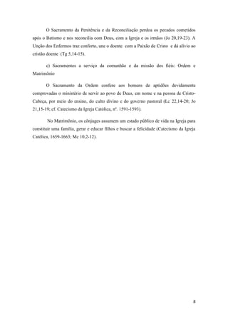 8
O Sacramento da Penitência e da Reconciliação perdoa os pecados cometidos
após o Batismo e nos reconcilia com Deus, com a Igreja e os irmãos (Jo 20,19-23). A
Unção dos Enfermos traz conforto, une o doente com a Paixão de Cristo e dá alívio ao
cristão doente (Tg 5,14-15).
c) Sacramentos a serviço da comunhão e da missão dos fiéis: Ordem e
Matrimônio
O Sacramento da Ordem confere aos homens de aptidões devidamente
comprovadas o ministério de servir ao povo de Deus, em nome e na pessoa de Cristo-
Cabeça, por meio do ensino, do culto divino e do governo pastoral (Lc 22,14-20; Jo
21,15-19; cf. Catecismo da Igreja Católica, nº. 1591-1593).
No Matrimônio, os cônjuges assumem um estado público de vida na Igreja para
constituir uma família, gerar e educar filhos e buscar a felicidade (Catecismo da Igreja
Católica, 1659-1663; Mc 10,2-12).
 