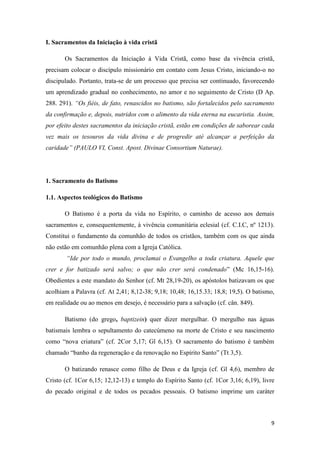 9
I. Sacramentos da Iniciação à vida cristã
Os Sacramentos da Iniciação à Vida Cristã, como base da vivência cristã,
precisam colocar o discípulo missionário em contato com Jesus Cristo, iniciando-o no
discipulado. Portanto, trata-se de um processo que precisa ser continuado, favorecendo
um aprendizado gradual no conhecimento, no amor e no seguimento de Cristo (D Ap.
288. 291). “Os fiéis, de fato, renascidos no batismo, são fortalecidos pelo sacramento
da confirmação e, depois, nutridos com o alimento da vida eterna na eucaristia. Assim,
por efeito destes sacramentos da iniciação cristã, estão em condições de saborear cada
vez mais os tesouros da vida divina e de progredir até alcançar a perfeição da
caridade” (PAULO VI, Const. Apost. Divinae Consortium Naturae).
1. Sacramento do Batismo
1.1. Aspectos teológicos do Batismo
O Batismo é a porta da vida no Espírito, o caminho de acesso aos demais
sacramentos e, consequentemente, à vivência comunitária eclesial (cf. C.I.C, nº 1213).
Constitui o fundamento da comunhão de todos os cristãos, também com os que ainda
não estão em comunhão plena com a Igreja Católica.
“Ide por todo o mundo, proclamai o Evangelho a toda criatura. Aquele que
crer e for batizado será salvo; o que não crer será condenado” (Mc 16,15-16).
Obedientes a este mandato do Senhor (cf. Mt 28,19-20), os apóstolos batizavam os que
acolhiam a Palavra (cf. At 2,41; 8,12-38; 9,18; 10,48; 16,15.33; 18,8; 19,5). O batismo,
em realidade ou ao menos em desejo, é necessário para a salvação (cf. cân. 849).
Batismo (do grego, baptizein) quer dizer mergulhar. O mergulho nas águas
batismais lembra o sepultamento do catecúmeno na morte de Cristo e seu nascimento
como “nova criatura” (cf. 2Cor 5,17; Gl 6,15). O sacramento do batismo é também
chamado “banho da regeneração e da renovação no Espírito Santo” (Tt 3,5).
O batizando renasce como filho de Deus e da Igreja (cf. Gl 4,6), membro de
Cristo (cf. 1Cor 6,15; 12,12-13) e templo do Espírito Santo (cf. 1Cor 3,16; 6,19), livre
do pecado original e de todos os pecados pessoais. O batismo imprime um caráter
 