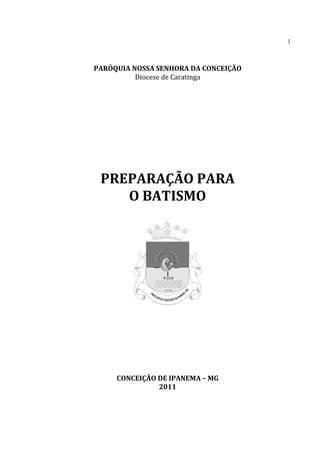 1
PARÓQUIA NOSSA SENHORA DA CONCEIÇÃO
Diocese de Caratinga
PREPARAÇÃO PARA
O BATISMO
CONCEIÇÃO DE IPANEMA – MG
2011
 