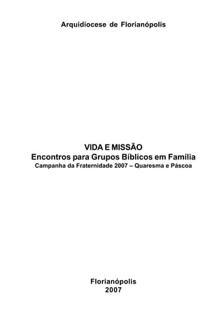 1
Arquidiocese de Florianópolis
VIDA E MISSÃO
Encontros para Grupos Bíblicos em Família
Campanha da Fraternidade 2007 – Quaresma e Páscoa
Florianópolis
2007
 