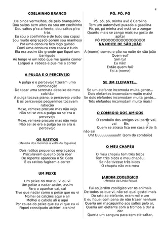 4
         COELHINHO BRANCO                                     PÓ, PÓ, PÓ

 De olhos vermelhos, de pelo branquinho        Pó, pó, pó, minha avó é Carolina
Dou saltos bem altos eu sou um coelhinho    Tem um automóvel puxado a gasolina
 Dou saltos p’ra a frente, dou saltos p’ra  Pó, pó, pó minha avó está-se a zangar
                   trás                    Quanto mais se zanga mais eu gosto de
 Eu sou o coelhinho e de tudo sou capaz                      apitar
Sou muito engraçado porém sou manhoso           PÓ PÓOOOOOOOOOOOOOOO!
    Por uma cenoura fico logo guloso              NA NOITE DE SÃO JOÃO
  Comi uma cenoura com casca e tudo
 Ela era assim tão grande que fiquei um A (nome) comeu o pão na noite de são João
                barrigudo                                  Quem eu?
Ao longe vi um lobo que me queria comer                     Sim tu!
   Larguei a rabeca e pus-me a correr                       Eu não!
                                                        Então quem foi?
                                                         Foi a (nome)
       A PULGA E O PERCEVEJO

   A pulga e o percevejo fizeram uma                      SE UM ELEFANTE...
              combinação
De tocar uma serenata debaixo do meu             Se um elefante incomoda muita gente...
                 colchão                         Dois elefantes incomodam muito mais!
A pulga tocava piano, o percevejo violão       Se dois elefantes incomodam muita gente...
  E os percevejos pequeninos tocavam              Três elefantes incomodam muito mais!
                 rabecão
  Mexe, remexe procuro mas não vejo
   Não sei se era a pulga ou se era o                 O COMBÓIO DOS AMIGOS
                percevejo
  Mexe, remexe procuro mas não vejo                   O combóio dos amigos vai partir vai,
   Não sei se era a pulga ou se era o                         vai    Bis
                percevejo                             Quem se atrasa fica em casa e de lá
                                               não sai
                                                 Uh! Uuuuuuuuuuuh! (som do combóio)
               OS RATITOS
   (Melodia dos meninos à volta da fogueira)
                                                            O MEU CHAPÉU
   Dois ratitos pequenos engraçados
     Procuravam queijito para roer                    O meu chapéu tem três bicos
    De repente apareceu o Sr. Gato                    Tem três bicos o meu chapéu,
      E os ratitos fugiram a correr                     Se não tivesse três bicos
                                                         O chapéu não era meu

                 UM PEIXE
                                                         JARDIM ZOOLÓGICO
       Um peixe no mar eu vi eu vi                        (Melodia da Linda Falua)
      Um peixe a nadar assim, assim
          Para o apanhar caí, caí                 Fui ao jardim zoológico ver os animais
 Tive que nadar como o peixe que eu vi         De todos os que vi, não sei qual gostei mais
       Molhei os calções aqui e ali                Do rato ao elefante, eram mil e um
        Molhei o cabelo ali e aqui             E eu fiquei com pena de não trazer nenhum
 Por causa do peixe que eu vi que eu vi        Queria um macaquinho aos saltos pelo ar,
    Fiquei constipado atchim! atchim!           Queria um elefante com a tromba a dar a
                                                                    dar
                                                 Queria um canguru para com ele saltar,
 