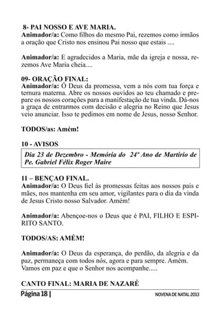 Página 18 | NOVENADE NATAL2013
8- PAI NOSSO E AVE MARIA.
Animador/a:
a oração que Cristo nos ensinou Pai nosso que estais ....
Animador/a: E agradecidos a Maria, mãe da igreja e nossa, re-
zemos Ave Maria cheia....
09- ORAÇÃO FINAL:
Animador/a: Ó Deus da promessa, vem a nós com tua força e
ternura materna. Abre os nossos ouvidos ao teu chamado e pre-
pare os nossos corações para a manifestação de tua vinda. Dá-nos
a graça de entrarmos com decisão e alegria no Reino que Jesus
veio anunciar. Isso te pedimos em nome de Jesus, nosso Senhor.
TODOS/as: Amém!
10 - AVISOS
Pe. Gabriel Félix Roger Maire
11 – BENÇAO FINAL.
Animador/a:
mães, nos mantenha em seu amor, vigilantes para o dia da vinda
de Jesus Cristo nosso Salvador. Amém!
Animador/a: Abençoe-nos o Deus que é PAI, FILHO E ESPI-
RITO SANTO.
TODOS/AS: AMÉM!
Animador/a: O Deus da esperança, do perdão, da alegria e da
paz, permaneça com todos nós, agora e para sempre. Amém.
Vamos em paz e que o Senhor nos acompanhe.....
CANTO FINAL: MARIA DE NAZARÉ
 