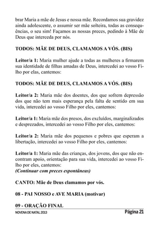 NOVENADE NATAL2013 Página 21
brar Maria a mãe de Jesus e nossa mãe. Recordamos sua gravidez
ainda adolescente, o assumir ser mãe solteira, todas as consequ-
ências, o seu sim! Façamos as nossas preces, pedindo à Mãe de
Deus que interceda por nós.
TODOS: MÃE DE DEUS, CLAMAMOS A VÓS. (BIS)
Leitor/a 1:
-
lho por elas, cantemos:
TODOS: MÃE DE DEUS, CLAMAMOS A VÓS. (BIS)
Leitor/a 2: Maria mãe dos doentes, dos que sofrem depressão
dos que não tem mais esperança pela falta de sentido em sua
vida, intercedei ao vosso Filho por eles, cantemos:
Leitor/a 1: Maria mãe dos presos, dos excluídos, marginalizados
e desprezados, intercedei ao vosso Filho por eles, cantemos:
Leitor/a 2: Maria mãe dos pequenos e pobres que esperam a
libertação, intercedei ao vosso Filho por eles, cantemos:
Leitor/a 1: Maria mãe das crianças, dos jovens, dos que não en-
contram apoio, orientação para sua vida, intercedei ao vosso Fi-
lho por eles, cantemos:
(Continuar com preces espontâneas)
CANTO: Mãe de Deus clamamos por vós.
08 - PAI NOSSO e AVE MARIA (motivar)
09 - ORAÇÃO FINAL
 