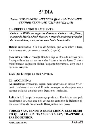 NOVENADE NATAL2013 Página 23
5º DIA
Tema: “COMO POSSO MERECER QUE A MÃE DO MEU
SENHOR VENHA ME VISITAR?” (Lc 1,43)
01 - PREPARANDO O AMBIENTE:
da comunidade, uma planta com broto bem bonito.
Refrão meditativo: Oh Luz do Senhor, que vem sobre a terra,
inunda meu ser, permanece em nós. (repetir)
(Acender a vela e rezar): Bendito seja o Deus de nossos pais,
/ porque iluminas as nossas vidas / com a luz de Jesus Cristo, /
manifestação da justiça divina / a quem esperamos / com todo o
carinho. Amém.
CANTO: É tempo do meu Advento.
02 - ACOLHIDA:
Animador/a: Irmãos/ãs, sejam bem-vindos/as ao nosso 5º en-
contro da Novena de Natal. É mais uma oportunidade para reno-
varmos os laços de amor com Deus e os irmãos/as.
Leitor/a 1: É tempo de esperança profunda. É a feliz espera pelo
nascimento de Jesus que nos coloca no caminho de Belém e ga-
rante a certeza da presença de Deus junto a seu povo.
TODOS: SEJA BENDITO QUEM CHEGA, SEJA BENDI-
TO QUEM CHEGA, TRAZENDO A PAZ, TRAZENDO A
PAZ DO SENHOR.
 