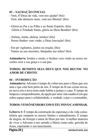 Página 24 | NOVENADE NATAL2013
03 – SAUDAÇÃO INICIAL
- Vem, Ó Deus da vida, vem nos ajudar! (bis)
Vem, não demores mais, vem nos libertar! (bis)
- Glória ao Pai e ao Filho e ao Santo Espírito. (bis)
Glória à Trindade Santa, glória ao Deus Bendito! (bis)
- Aleluia, irmãs, aleluia, irmãos! (bis)
Nosso Senhor vem vindo, a Deus louvação! (bis)
- Em pé vigilantes, juntos na oração, (bis)
Vamos ao seu encontro, lâmpadas nas mãos! (bis)
Animador/a: Irmãos e irmãs, o Senhor vem vindo ao nosso en-
contro com a sua graça e a sua paz.
TODOS: BENDITO SEJA DEUS QUE NOS REUNIU NO
AMOR DE CRISTO!
04 – INTRODUÇÃO
Animador/a: Advento é tempo de voltar-nos para o Deus que nos
ama e que está bem perto de nós. É tempo da fé nas coisas novas,
no novo céu e nova terra onde habita a justiça e a paz. É tempo de
limpeza e arrependimento, de opção por uma vida saudável em que
sobra espaço para a solidariedade, a verdade, a paz e a comunhão.
TODOS:VEMÓSENHORCOMOTEUPOVOCAMINHAR.
Leitor/a 1: É tempo da construção da esperança e da vida comu-
nitária que rompem os nossos limites e entendimento. É tempo
de alegria, de festejar o amor de Deus por nós. A melhor maneira
de viver o Advento é nos unindo a Maria como mãe, grávida de
Jesus, esperando o seu nascimento.
 
