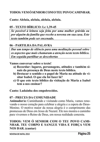 NOVENADE NATAL2013 Página 25
TODOS:VEMÓSENHORCOMOTEUPOVOCAMINHAR.
Canto: Aleluia, aleluia, aleluia, aleluia.
05 - TEXTO BÍBLICO: Lc 1,39-45
por alguém da família que recebe a novena em sua casa. Este
texto também pode ser encenado.
06 - PARTILHA DA PALAVRA
Dar um tempo de silêncio para uma meditação pessoal sobre
os aspectos que mais chamaram a atenção neste texto bíblico.
Em seguida partilhar as descobertas
Vamos conversar sobre o texto!
a) Recordar: lugares, personagens, atitudes e também si-
nais da presença de Deus neste texto bíblico.
b) Destacar o sentido e o papel de Maria na atitude de vi-
sitar Isabel. O que ela foi fazer lá?
c) O que este texto bíblico da visitação de Maria a Isabel
tem a nos ensinar?
Canto: Ladainha dos empobrecidos.
07 - PRECES DA COMUNIDADE
Animador/a: Caminhando e visitando como Maria, vamos reno-
vando o nosso coração para celebrar a alegria e a espera do Deus-
Menino. O motivo maior da nossa alegria é o cumprimento das
promessas de Deus em Jesus de Nazaré. Ele nos mostra o caminho
para vivermos o Reino de Deus, em nossa realidade concreta.
TODOS: VEM Ó SENHOR COM O TEU POVO CAMI-
NHAR. TEU CORPO E SANGUE VIDA E FORÇA VEM
NOS DAR. (cantar)
 