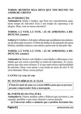 Página 8 | NOVENADE NATAL2013
TODOS: BENDITO SEJA DEUS QUE NOS REUNIU NO
AMOR DE CRISTO!
04. INTRODUÇÃO
Animador/a: Irmãs e irmãos, que bom nos encontrarmos aqui,
neste tempo de Advento! Esse é um tempo de esperança e de
alegria. Deus vem ao nosso encontro!
TODOS: LÁ VEM, LÁ VEM, / JÁ SE APROXIMA A RE-
DENÇÃO. (cantar)
Leitor/a 1: -
sas de Deus para seu povo. O Deus da Justiça se faz presente em nossa
história, caminha conosco e nos anima a perseverar na luta pela vida.
TODOS: LÁ VEM, LÁ VEM, / JÁ SE APROXIMA A RE-
DENÇÃO. (cantar)
Animador/a: Somos convidados e convidadas a olhar para a rea-
lidade que nos cerca e perceber os sinais de esperança. Às vezes,
parece que eles nem existem. É aí que entra nossa espiritualidade
do advento: Deus vem armar a sua tenda no meio de nós! E ele
será chamado: Deus, nossa justiça!
CANTO: Lá vem, lá vem
05. TEXTO BÍBLICO: Jr 23,5-8
É bom ler mais de uma vez o texto bíblico para que as pessoas
possam compreender bem a mensagem.
06. PARTILHA DA PALAVRA
Animador/a: Vamos meditar sobre a Palavra que ouvimos e, em
seguida, partilhar o que mais chamou a nossa atenção.
a) Conversar sobre o anúncio que o profeta Jeremias faz.
 