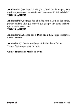 Página 28 | NOVENADE NATAL2013
Animador/a: Que Deus nos abençoe com o Dom de sua paz, para
nutrir a esperança de um mundo novo cujo nome é “Solidariedade”.
TODOS: AMÉM!
Animador/a: Que Deus nos abençoe com o Dom de seu amor,
para defender a vida que temos e que está por vir, como uma pe-
quena luz na escuridão.
TODOS: AMÉM!
Animador/a: Abençoe-nos o Deus que é Pai, Filho e Espírito
Santo. Amém!
Animador (a): Louvado seja nosso Senhor Jesus Cristo.
Todos: Para sempre seja louvado.
Canto: Imaculada Maria de Deus.
 