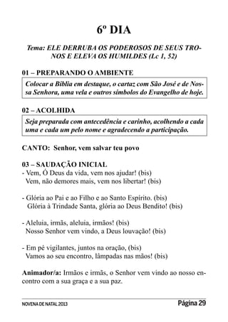 NOVENADE NATAL2013 Página 29
6º DIA
Tema: ELE DERRUBA OS PODEROSOS DE SEUS TRO-
NOS E ELEVA OS HUMILDES (Lc 1, 52)
01 – PREPARANDO O AMBIENTE
Colocar a Bíblia em destaque, o cartaz com São José e de Nos-
sa Senhora, uma vela e outros símbolos do Evangelho de hoje.
02 – ACOLHIDA
Seja preparada com antecedência e carinho, acolhendo a cada
uma e cada um pelo nome e agradecendo a participação.
CANTO: Senhor, vem salvar teu povo
03 – SAUDAÇÃO INICIAL
- Vem, Ó Deus da vida, vem nos ajudar! (bis)
Vem, não demores mais, vem nos libertar! (bis)
- Glória ao Pai e ao Filho e ao Santo Espírito. (bis)
Glória à Trindade Santa, glória ao Deus Bendito! (bis)
- Aleluia, irmãs, aleluia, irmãos! (bis)
Nosso Senhor vem vindo, a Deus louvação! (bis)
- Em pé vigilantes, juntos na oração, (bis)
Vamos ao seu encontro, lâmpadas nas mãos! (bis)
Animador/a: Irmãos e irmãs, o Senhor vem vindo ao nosso en-
contro com a sua graça e a sua paz.
 