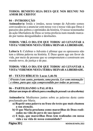 Página 30 | NOVENADE NATAL2013
TODOS: BENDITO SEJA DEUS QUE NOS REUNIU NO
AMOR DE CRISTO!
04 – INTRODUÇÃO
Animador/a: Irmãs e irmãos, nesse tempo de Advento somos
convocados/as a anunciar com nossa voz e nossa vida que Deus é
parceiro dos pobres e oprimidos da história. O nosso testemunho
da ação libertadora de Deus se torna profecia num mundo marca-
do por tantas desigualdades e desilusões.
TODOS: VIRÁ O DIA EM QUE TODOS/ AO LEVANTAR A
VISTA/ VEREMOS NESTATERRA/ REINARALIBERDADE.
Leitor/a 1:
tem a última palavra na história. É Deus quem age em favor da
vida, por meio de pessoas que se comprometem e constroem um
mundo novo, de justiça e de paz.
TODOS: VIRÁ O DIA EM QUE TODOS/ AO LEVANTAR A
VISTA/ VEREMOS NESTATERRA/ REINARALIBERDADE.
05 – TEXTO BÍBLICO: Lucas 1,46-56
O texto é um canto, portanto, uma poesia. Ler com entonação
e ritmo, para que seja compreendido por todas as pessoas.
06 – PARTILHANDO A PALAVRA
(Deixarumtempodesilêncioparaameditaçãopessoaleasdescobertas)
Animador/a: Meditemos juntos sobre as palavras deste canto
proclamado por Maria.
a) Repetir uma palavra ou frase do texto que mais chamou
a sua atenção.
b) O que Maria proclama como maravilhas de Deus reali-
zadas na vida do povo de sua época?
c) E hoje, que maravilhas Deus tem realizadas em nossa
vida e na vida de nossa comunidade?
 