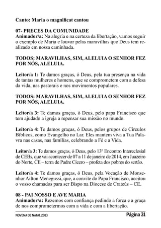NOVENADE NATAL2013 Página 31
07- PRECES DA COMUNIDADE
Animador/a: Na alegria e na certeza da libertação, vamos seguir
o exemplo de Maria e louvar pelas maravilhas que Deus tem re-
alizado em nossa caminhada.
TODOS: MARAVILHAS, SIM, ALELUIA O SENHOR FEZ
POR NÓS, ALELUIA.
Leitor/a 1: Te damos graças, ó Deus, pela tua presença na vida
de tantas mulheres e homens, que se comprometem com a defesa
da vida, nas pastorais e nos movimentos populares.
TODOS: MARAVILHAS, SIM, ALELUIA O SENHOR FEZ
POR NÓS, ALELUIA.
Leitor/a 3: Te damos graças, ó Deus, pelo papa Francisco que
tem ajudado a igreja a repensar sua missão no mundo.
Leitor/a 4: Te damos graças, ó Deus, pelos grupos de Círculos
Bíblicos, como Evangelho no Lar. Eles mantem viva a Tua Pala-
vra nas casas, nas famílias, celebrando a Fé e a Vida.
Leitor/a 3: Te damos graças, ó Deus, pelo 13º Encontro Intereclesial
de CEBs, que vai acontecer de 07 a 11 de janeiro de2014, em Juazeiro
do Norte, CE – terra de Padre Cícero – profeta dos pobres do sertão.
Leitor/a 4: Te damos graças, ó Deus, pela Vocação de Monse-
nhorAilton Menegussi, que, a convite do Papa Francisco, aceitou
o vosso chamados para ser Bispo na Diocese de Crateús – CE.
08 - PAI NOSSO E AVE MARIA
Animador/a:
de nos comprometermos com a vida e com a libertação.
 