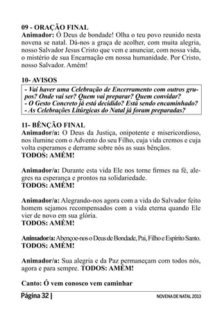 Página 32 | NOVENADE NATAL2013
09 - ORAÇÃO FINAL
Animador: Ó Deus de bondade! Olha o teu povo reunido nesta
novena se natal. Dá-nos a graça de acolher, com muita alegria,
nosso Salvador Jesus Cristo que vem e anunciar, com nossa vida,
o mistério de sua Encarnação em nossa humanidade. Por Cristo,
nosso Salvador. Amém!
10- AVISOS
- Vai haver uma Celebração de Encerramento com outros gru-
pos? Onde vai ser? Quem vai preparar? Quem convidar?
11- BÊNÇÃO FINAL
Animador/a: O Deus da Justiça, onipotente e misericordioso,
nos ilumine com o Advento do seu Filho, cuja vida cremos e cuja
volta esperamos e derrame sobre nós as suas bênçãos.
TODOS: AMÉM!
Animador/a: -
gres na esperança e prontos na solidariedade.
TODOS: AMÉM!
Animador/a: Alegrando-nos agora com a vida do Salvador feito
homem sejamos recompensados com a vida eterna quando Ele
vier de novo em sua glória.
TODOS: AMÉM!
Animador/a:Abençoe-nosoDeusdeBondade,Pai,FilhoeEspíritoSanto.
TODOS: AMÉM!
Animador/a: Sua alegria e da Paz permaneçam com todos nós,
agora e para sempre. TODOS: AMÉM!
Canto: Ó vem conosco vem caminhar
 