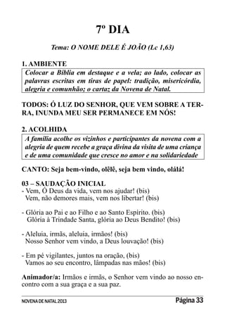 NOVENADE NATAL2013 Página 33
7º DIA
Tema: O NOME DELE É JOÃO (Lc 1,63)
1. AMBIENTE
Colocar a Bíblia em destaque e a vela; ao lado, colocar as
alegria e comunhão; o cartaz da Novena de Natal.
TODOS: Ó LUZ DO SENHOR, QUE VEM SOBRE A TER-
RA, INUNDA MEU SER PERMANECE EM NÓS!
2. ACOLHIDA
A família acolhe os vizinhos e participantes da novena com a
alegria de quem recebe a graça divina da visita de uma criança
e de uma comunidade que cresce no amor e na solidariedade
CANTO: Seja bem-vindo, olêlê, seja bem vindo, olálá!
03 – SAUDAÇÃO INICIAL
- Vem, Ó Deus da vida, vem nos ajudar! (bis)
Vem, não demores mais, vem nos libertar! (bis)
- Glória ao Pai e ao Filho e ao Santo Espírito. (bis)
Glória à Trindade Santa, glória ao Deus Bendito! (bis)
- Aleluia, irmãs, aleluia, irmãos! (bis)
Nosso Senhor vem vindo, a Deus louvação! (bis)
- Em pé vigilantes, juntos na oração, (bis)
Vamos ao seu encontro, lâmpadas nas mãos! (bis)
Animador/a: Irmãos e irmãs, o Senhor vem vindo ao nosso en-
contro com a sua graça e a sua paz.
 
